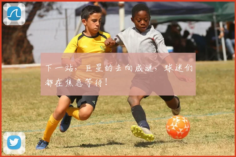 下一站，巨星的去向成谜，球迷们都在焦急等待！