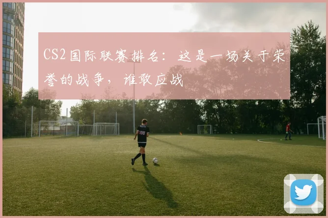 CS2国际联赛排名:这是一场关于荣誉的战争,谁敢应战