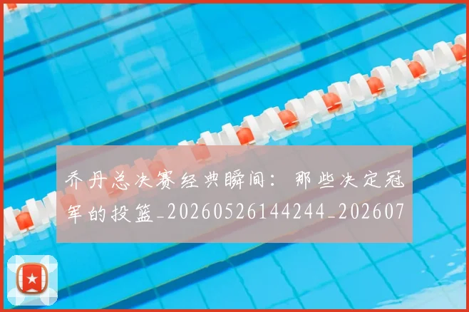 乔丹总决赛经典瞬间:那些决定冠军的投篮_20260526144244_20260703212502