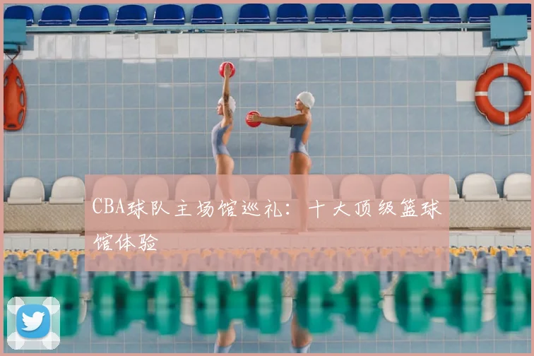 CBA球队主场馆巡礼:十大顶级篮球馆体验
