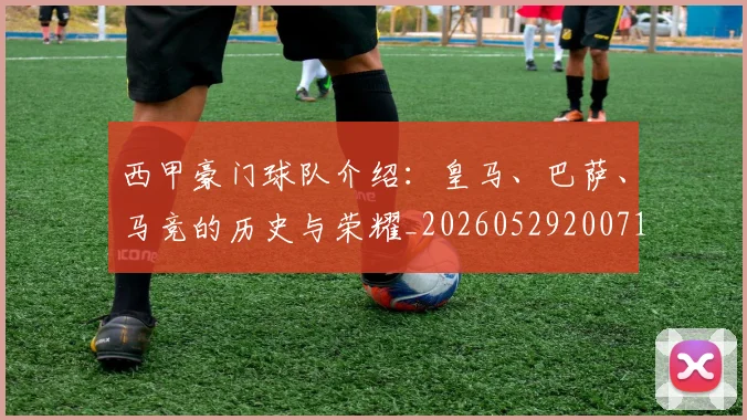 西甲豪门球队介绍:皇马、巴萨、马竞的历史与荣耀_20260529200717