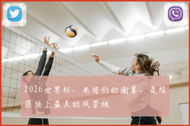 2026世界杯，老将们的谢幕，是绿茵场上最美的风景线