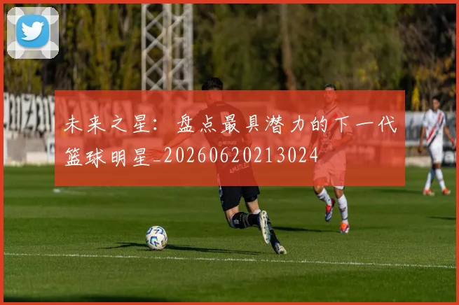 未来之星:盘点最具潜力的下一代篮球明星_20260620213024
