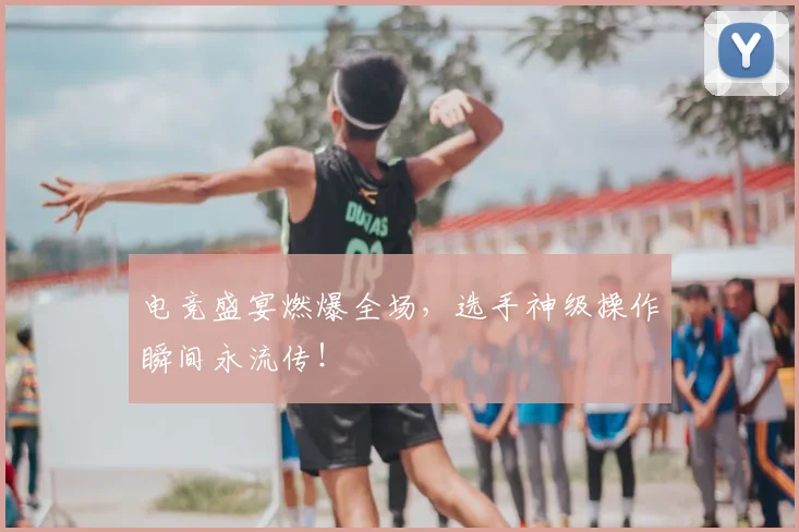 电竞盛宴燃爆全场，选手神级操作瞬间永流传！