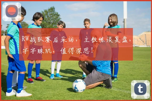 RW战队赛后采访，主教练谈复盘，字字珠玑，值得深思！