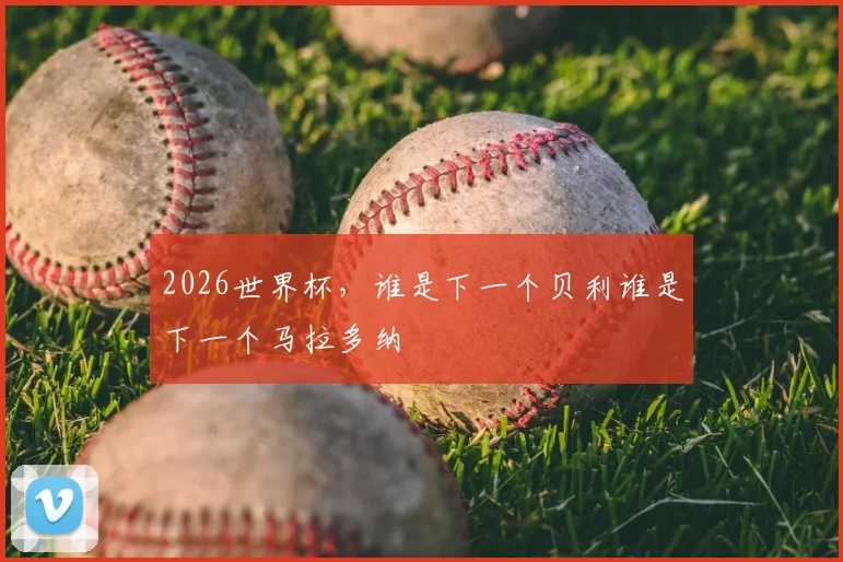 2026世界杯，谁是下一个贝利谁是下一个马拉多纳