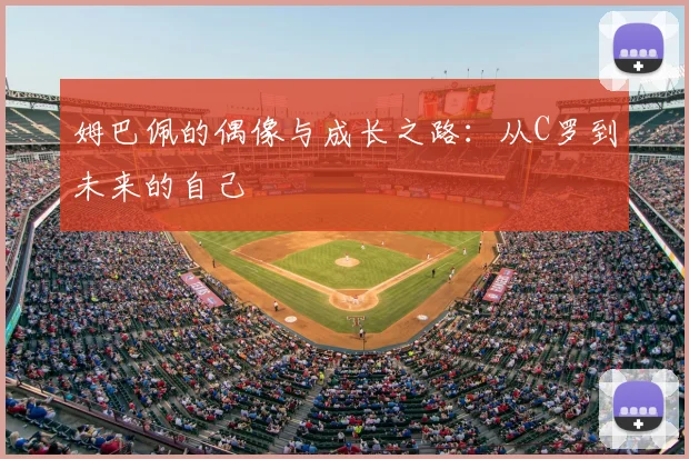 姆巴佩的偶像与成长之路:从C罗到未来的自己