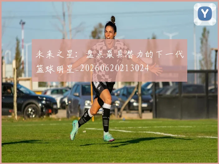 未来之星：盘点最具潜力的下一代篮球明星_20260620213024