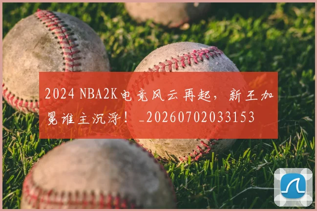 2024 NBA2K电竞风云再起,新王加冕谁主沉浮!_20260702033153