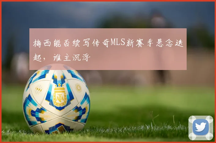 梅西能否续写传奇MLS新赛季悬念迭起,谁主沉浮