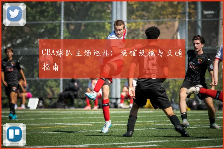 CBA球队主场巡礼：场馆设施与交通指南