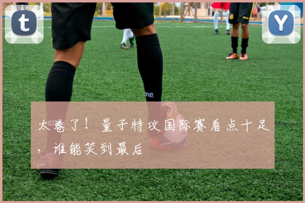太卷了！量子特攻国际赛看点十足，谁能笑到最后
