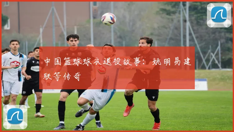 中国篮球球衣退役故事：姚明易建联等传奇