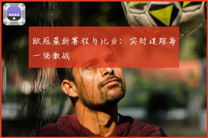 欧冠最新赛程与比分:实时追踪每一场激战