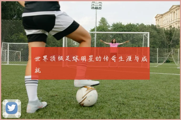 世界顶级足球明星的传奇生涯与成就