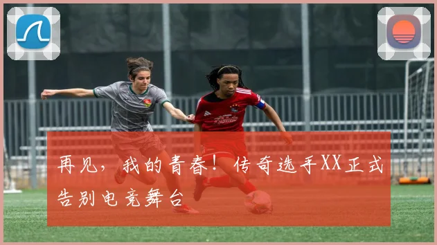 再见，我的青春！传奇选手XX正式告别电竞舞台